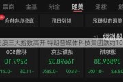 美股三大指数高开 特朗普媒体科技集团跌约10%