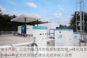 海马汽车：公司于海口市的首座制氢加氢一体化站及配套分布式光伏项目已建设完成并投入运营