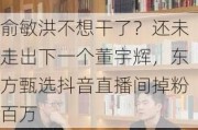 俞敏洪不想干了？还未走出下一个董宇辉，东方甄选抖音直播间掉粉百万