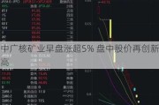 中广核矿业早盘涨超5% 盘中股价再创新高