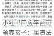 小红书回应平台可领养孩子：属违法行为，已下架清理！已将举报信息移交相关部门