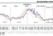 中信建投：预计下半年A股市场将呈现先抑后扬走势