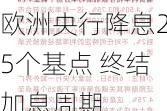 欧洲央行降息25个基点 终结加息周期