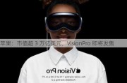 苹果：市值超 3 万亿美元，VisionPro 即将发售