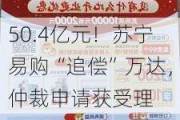 50.4亿元！苏宁易购“追偿”万达，仲裁申请获受理