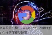 英国监管机构：谷歌与AI公司Anthropic的合作正在接受调查