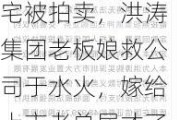 深圳“天价”豪宅被拍卖，洪涛集团老板娘救公司于水火，嫁给上市老总屈才了？