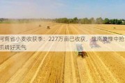 河南省小麦收获季：227万亩已收获，豫南及豫中抢抓晴好天气