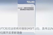 美FTC和司法部将对微软(MSFT.US)、英伟达(NVDA.US)展开反垄断调查