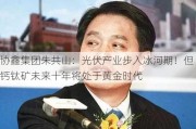 协鑫集团朱共山：光伏产业步入冰河期！但钙钛矿未来十年将处于黄金时代