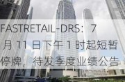 FASTRETAIL-DRS：7 月 11 日下午 1 时起短暂停牌，待发季度业绩公告