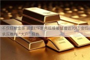 不仅狂抢金条 黄金ETF年内规模最猛增近70亿 金价承压难挡“大户”狂热