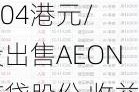 永旺(00984.HK)：以6.04港元/股出售AEON信贷股份 收益999.3万港元