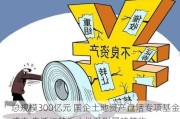 总规模300亿元 国企土地资产盘活专项基金成立 盘活标的为土地及附属建筑物