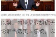 以媒：内塔尼亚胡称无论谁当选美国总统，以色列仍是美国“在中东最不可或缺和最强大盟友”