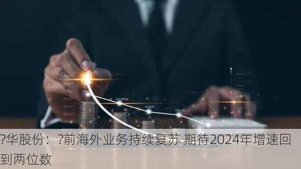 ?华股份：?前海外业务持续复苏 期待2024年增速回到两位数