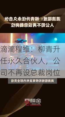 滴滴程维：柳青升任永久合伙人，公司不再设总裁岗位