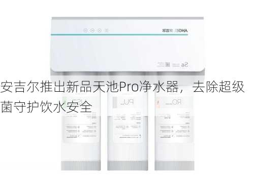 安吉尔推出新品天池Pro净水器，去除超级菌守护饮水安全