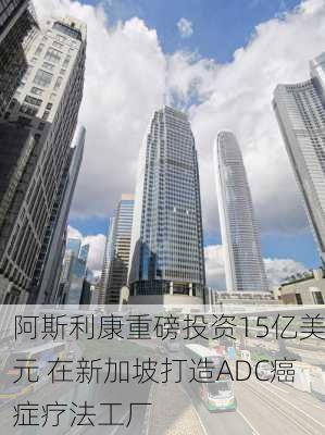 阿斯利康重磅投资15亿美元 在新加坡打造ADC癌症疗法工厂