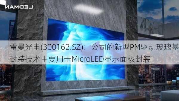 雷曼光电(300162.SZ)：公司的新型PM驱动玻璃基封装技术主要用于MicroLED显示面板封装