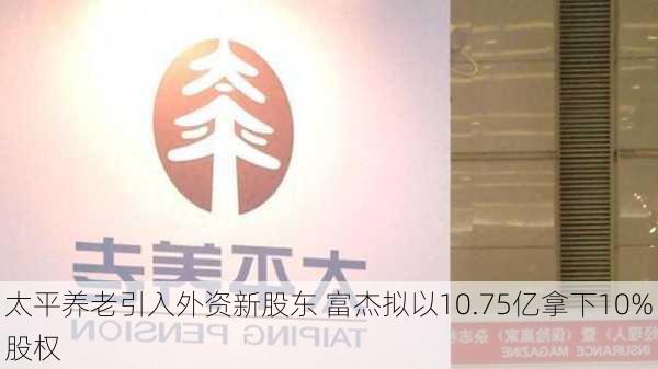 太平养老引入外资新股东 富杰拟以10.75亿拿下10%股权