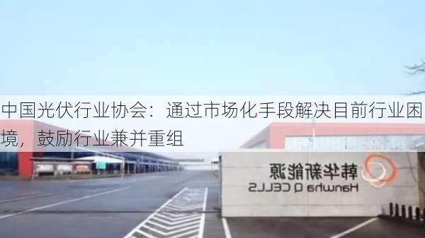 中国光伏行业协会：通过市场化手段解决目前行业困境，鼓励行业兼并重组