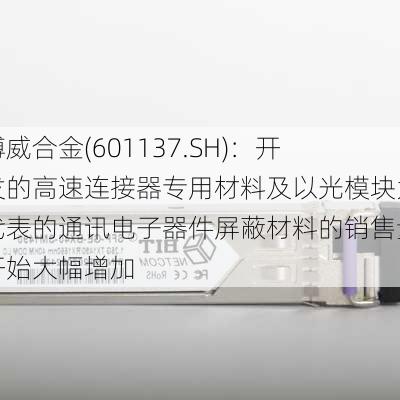 博威合金(601137.SH)：开发的高速连接器专用材料及以光模块为代表的通讯电子器件屏蔽材料的销售量开始大幅增加