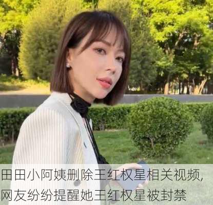 田田小阿姨删除王红权星相关视频,网友纷纷提醒她王红权星被封禁