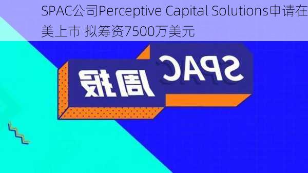 SPAC公司Perceptive Capital Solutions申请在美上市 拟筹资7500万美元