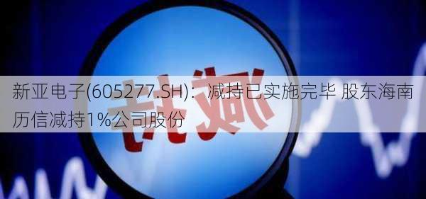 新亚电子(605277.SH)：减持已实施完毕 股东海南历信减持1%公司股份