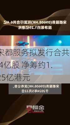 宋都服务拟发行合共6.4亿股 净筹约1.25亿港元