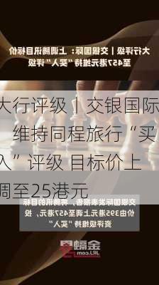 大行评级丨交银国际：维持同程旅行“买入”评级 目标价上调至25港元