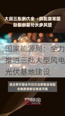 国家能源局：全力推进三批大型风电光伏基地建设