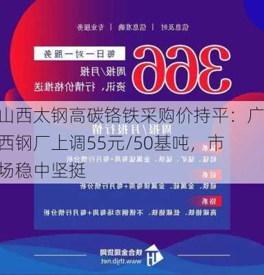 山西太钢高碳铬铁采购价持平：广西钢厂上调55元/50基吨，市场稳中坚挺