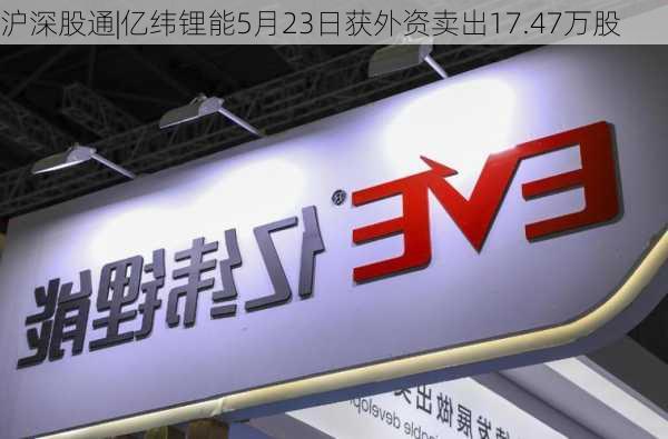 沪深股通|亿纬锂能5月23日获外资卖出17.47万股