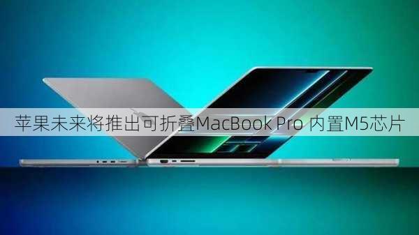 苹果未来将推出可折叠MacBook Pro 内置M5芯片