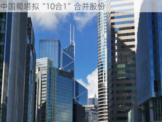 中国蜀塔拟“10合1”合并股份