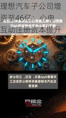 理想汽车子公司增资至46亿：心电互动注册资本提升