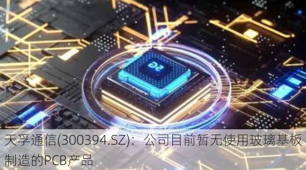 天孚通信(300394.SZ)：公司目前暂无使用玻璃基板制造的PCB产品