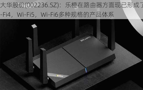 大华股份(002236.SZ)：乐橙在路由器方面现已形成了Wi-Fi4，Wi-Fi5，Wi-Fi6多种规格的产品体系