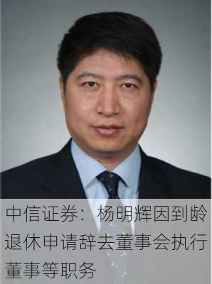 中信证券：杨明辉因到龄退休申请辞去董事会执行董事等职务