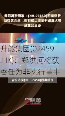 升能集团(02459.HK)：郑洪河将获委任为非执行董事