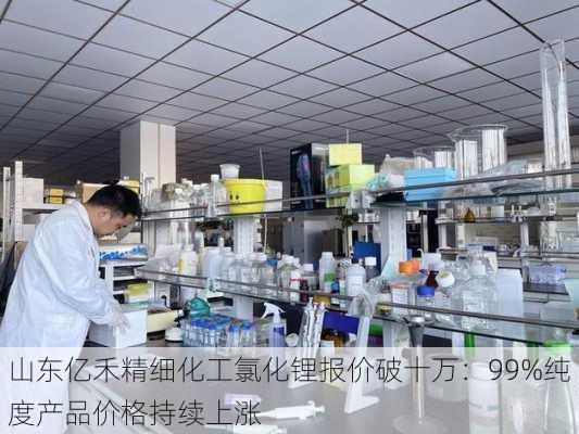 山东亿禾精细化工氯化锂报价破十万：99%纯度产品价格持续上涨