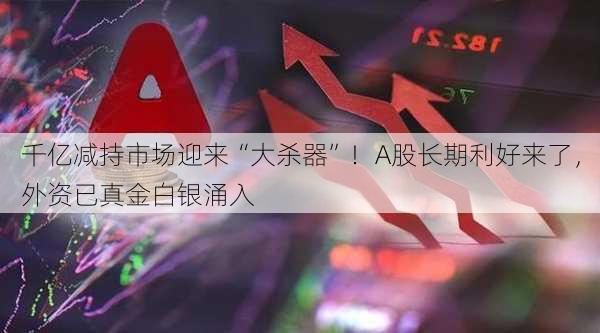 千亿减持市场迎来“大杀器”！A股长期利好来了，外资已真金白银涌入