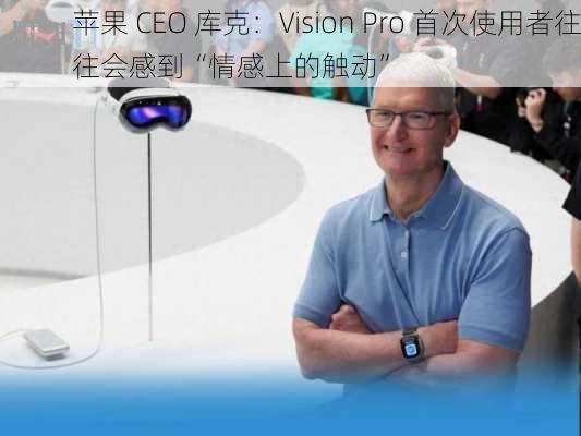 苹果 CEO 库克：Vision Pro 首次使用者往往会感到“情感上的触动”