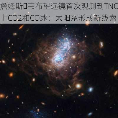 詹姆斯・韦布望远镜首次观测到TNO上CO2和CO冰：太阳系形成新线索