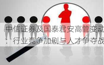 中信证券及国泰君安高管变动：行业竞争加剧与人才争夺战