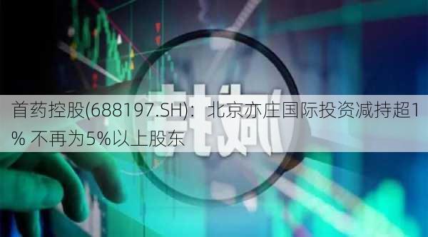 首药控股(688197.SH)：北京亦庄国际投资减持超1% 不再为5%以上股东