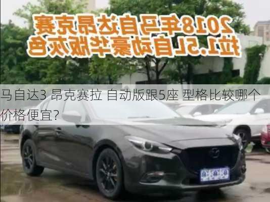 马自达3 昂克赛拉 自动版跟5座 型格比较哪个价格便宜？