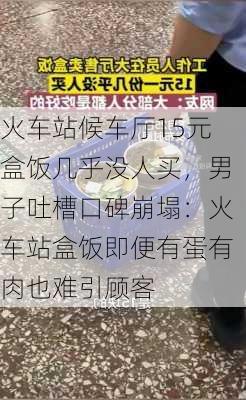 火车站候车厅15元盒饭几乎没人买，男子吐槽口碑崩塌：火车站盒饭即便有蛋有肉也难引顾客